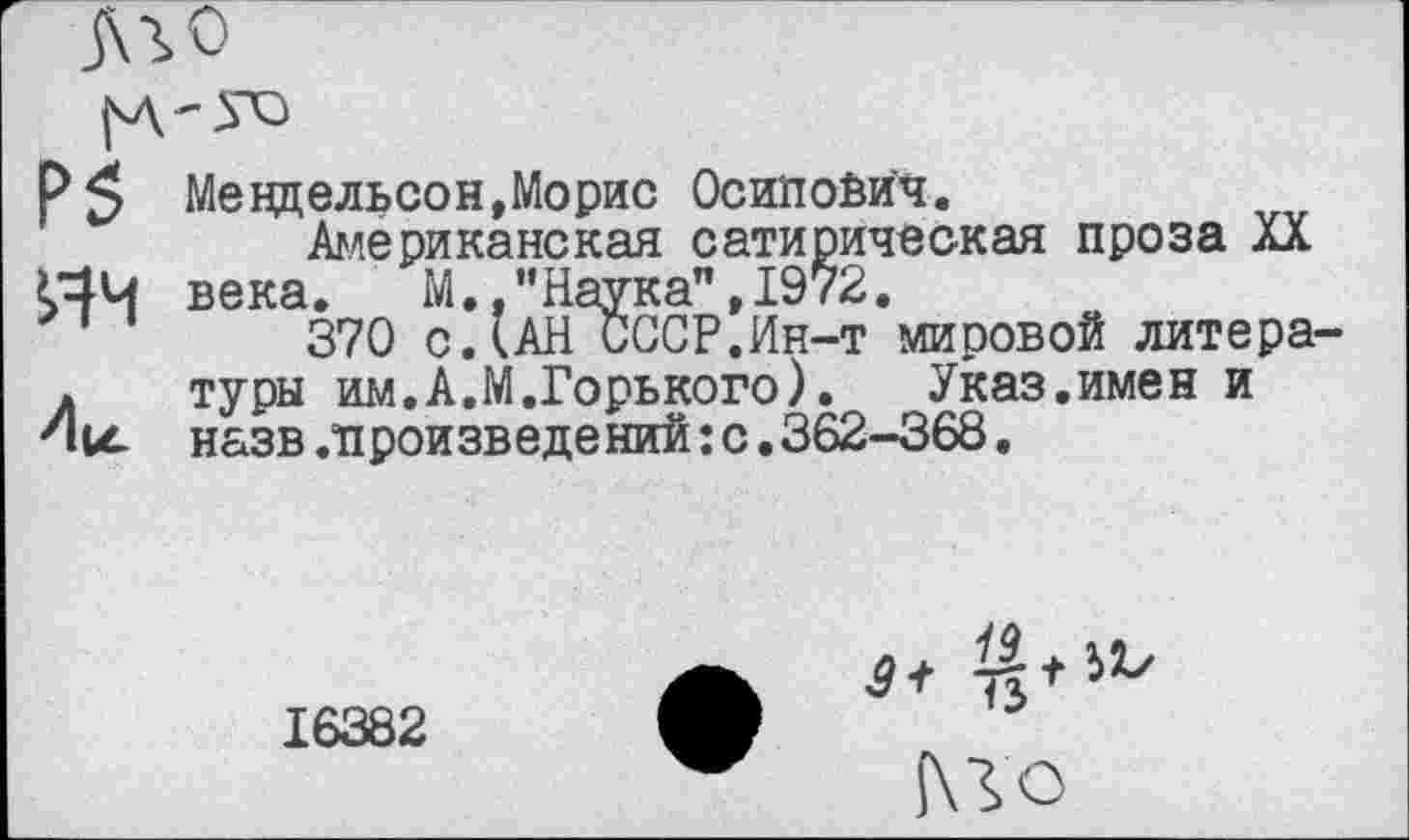 ﻿Аг о
Р5 Мендельсон,Морис Осипович.
Американская сатирическая проза XX <44 века. М..’’Наука”,1972.
370 с.(АН СССР.Ин-т мировой литера-. туры им.А.М.Горького).	Указ.имен и
Ни. назв.произведений: с. 362—368,
+ №
16382